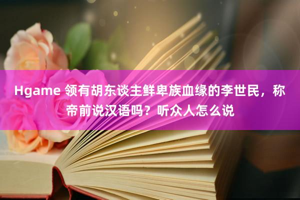 Hgame 领有胡东谈主鲜卑族血缘的李世民，称帝前说汉语吗？听众人怎么说