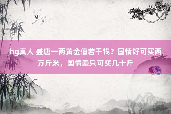 hg真人 盛唐一两黄金值若干钱？国情好可买两万斤米，国情差只可买几十斤