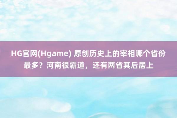 HG官网(Hgame) 原创历史上的宰相哪个省份最多？河南很霸道，还有两省其后居上