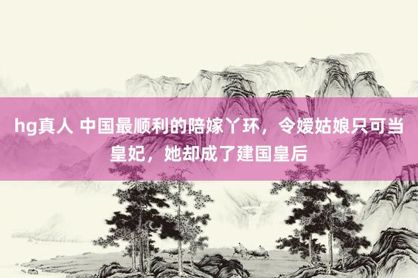 hg真人 中国最顺利的陪嫁丫环，令嫒姑娘只可当皇妃，她却成了建国皇后