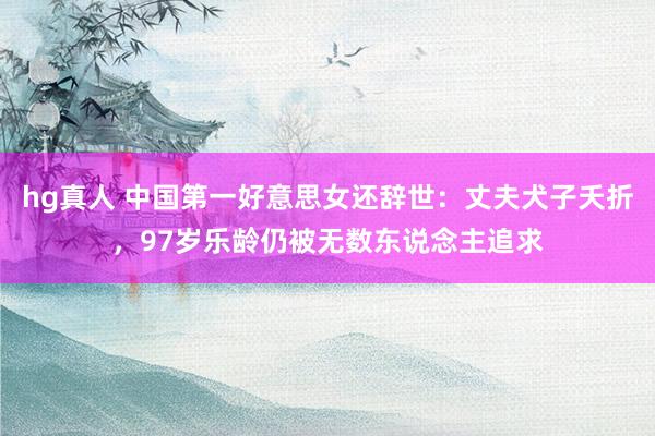 hg真人 中国第一好意思女还辞世：丈夫犬子夭折，97岁乐龄仍被无数东说念主追求