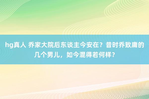 hg真人 乔家大院后东谈主今安在？昔时乔致庸的几个男儿，如今混得若何样？
