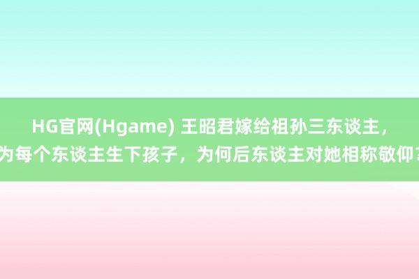 HG官网(Hgame) 王昭君嫁给祖孙三东谈主，为每个东谈主生下孩子，为何后东谈主对她相称敬仰？