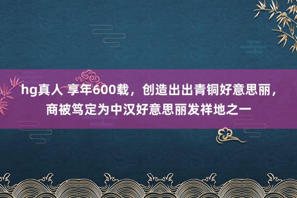 hg真人 享年600载，创造出出青铜好意思丽，商被笃定为中汉好意思丽发祥地之一