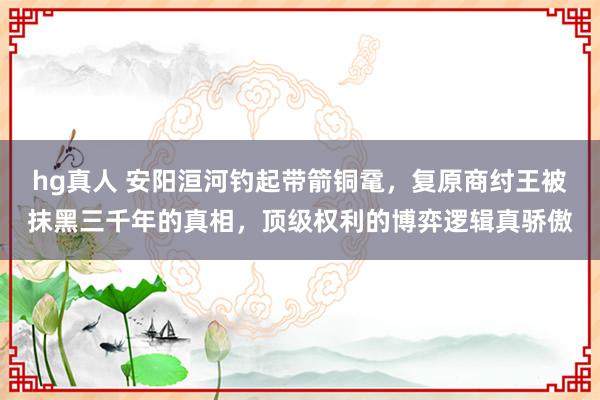 hg真人 安阳洹河钓起带箭铜鼋，复原商纣王被抹黑三千年的真相，顶级权利的博弈逻辑真骄傲