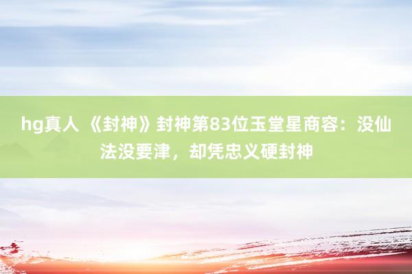 hg真人 《封神》封神第83位玉堂星商容：没仙法没要津，却凭忠义硬封神