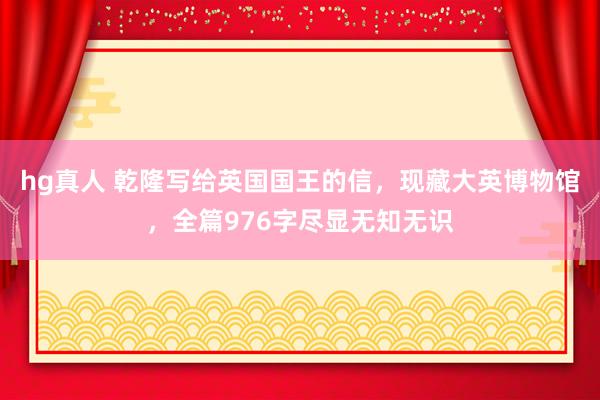 hg真人 乾隆写给英国国王的信，现藏大英博物馆，全篇976字尽显无知无识