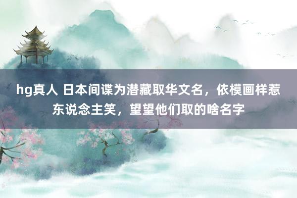 hg真人 日本间谍为潜藏取华文名，依模画样惹东说念主笑，望望他们取的啥名字