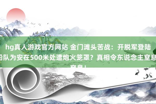 hg真人游戏官方网站 金门滩头苦战：开脱军登陆船队为安在500米处遭炮火笼罩？真相令东说念主窒息！