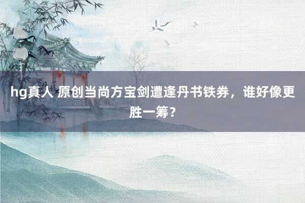 hg真人 原创当尚方宝剑遭逢丹书铁券，谁好像更胜一筹？