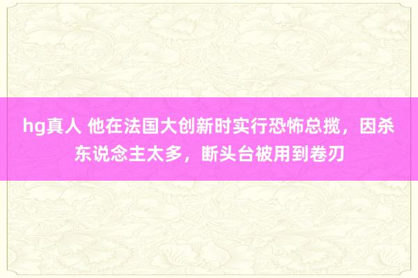 hg真人 他在法国大创新时实行恐怖总揽，因杀东说念主太多，断头台被用到卷刃