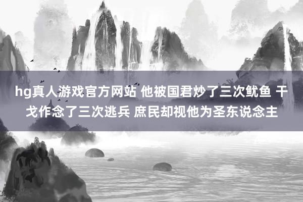 hg真人游戏官方网站 他被国君炒了三次鱿鱼 干戈作念了三次逃兵 庶民却视他为圣东说念主