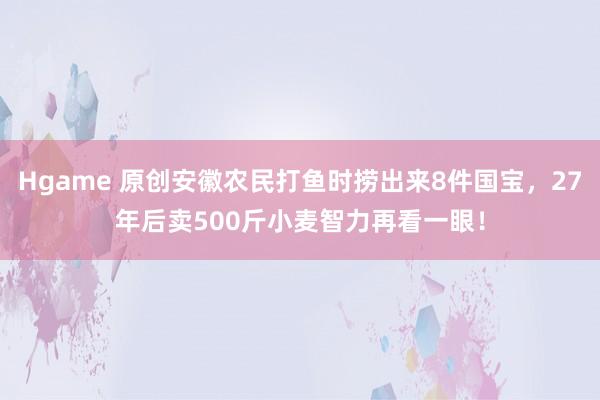 Hgame 原创安徽农民打鱼时捞出来8件国宝，27年后卖500斤小麦智力再看一眼！