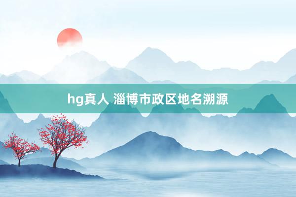 hg真人 淄博市政区地名溯源