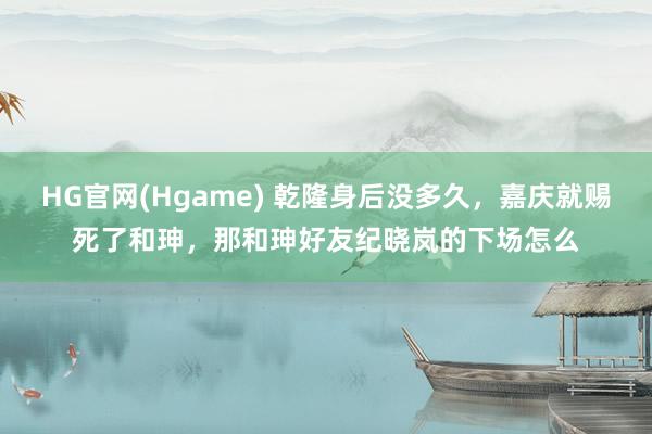 HG官网(Hgame) 乾隆身后没多久，嘉庆就赐死了和珅，那和珅好友纪晓岚的下场怎么