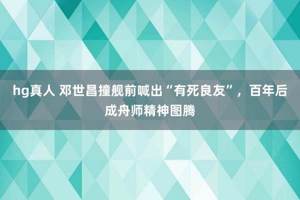hg真人 邓世昌撞舰前喊出“有死良友”，百年后成舟师精神图腾