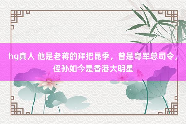 hg真人 他是老蒋的拜把昆季，曾是粤军总司令，侄孙如今是香港大明星