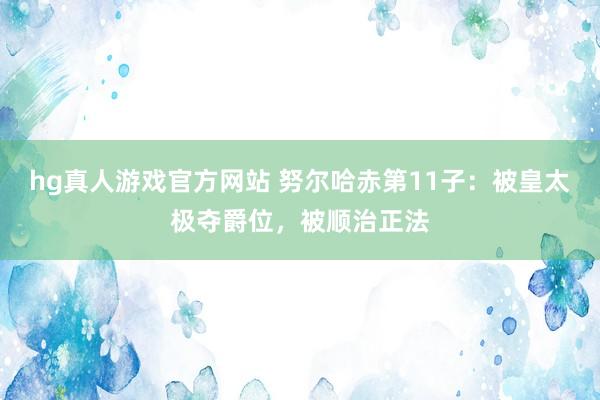 hg真人游戏官方网站 努尔哈赤第11子：被皇太极夺爵位，被顺治正法