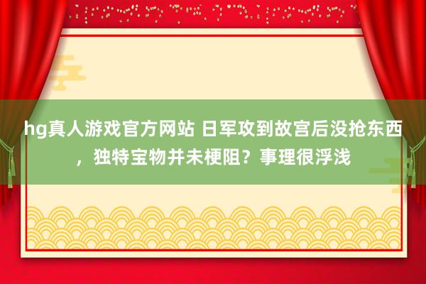 hg真人游戏官方网站 日军攻到故宫后没抢东西，独特宝物并未梗阻？事理很浮浅