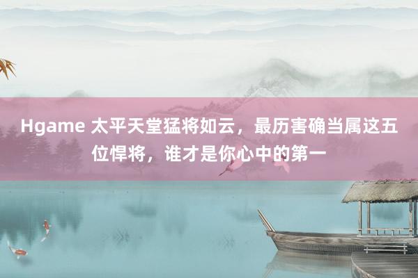 Hgame 太平天堂猛将如云，最历害确当属这五位悍将，谁才是你心中的第一