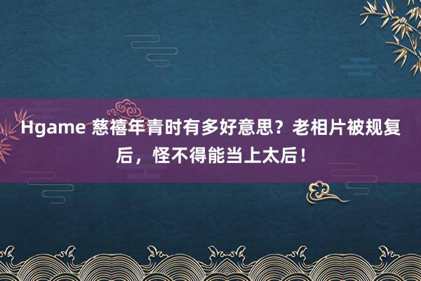 Hgame 慈禧年青时有多好意思？老相片被规复后，怪不得能当上太后！