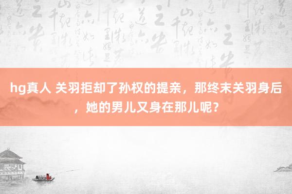 hg真人 关羽拒却了孙权的提亲，那终末关羽身后，她的男儿又身在那儿呢？