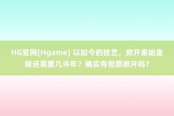HG官网(Hgame) 以如今的技艺，掀开秦始皇陵还需要几许年？确实有但愿掀开吗？
