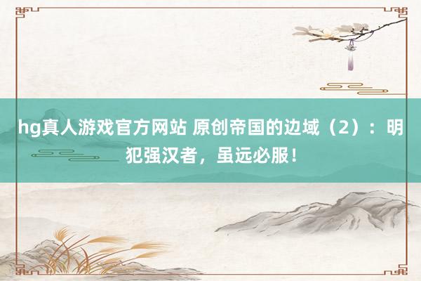 hg真人游戏官方网站 原创帝国的边域（2）：明犯强汉者，虽远必服！