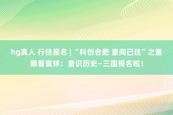 hg真人 行径报名 | “科创合肥 童阅已往”之童眼看寰球：童识历史—三国报名啦！