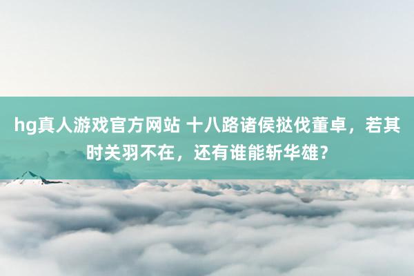 hg真人游戏官方网站 十八路诸侯挞伐董卓，若其时关羽不在，还有谁能斩华雄？