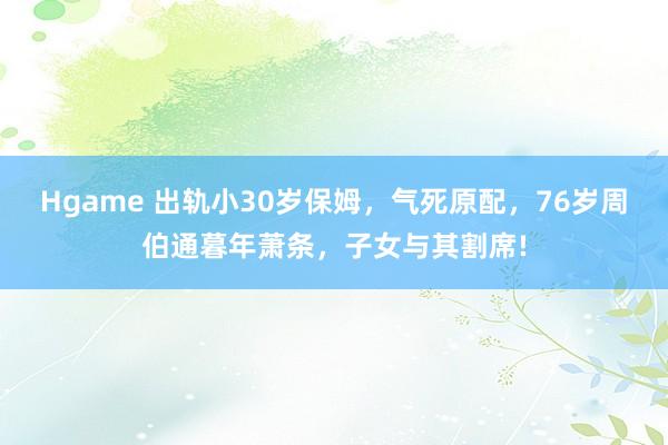 Hgame 出轨小30岁保姆，气死原配，76岁周伯通暮年萧条，子女与其割席!