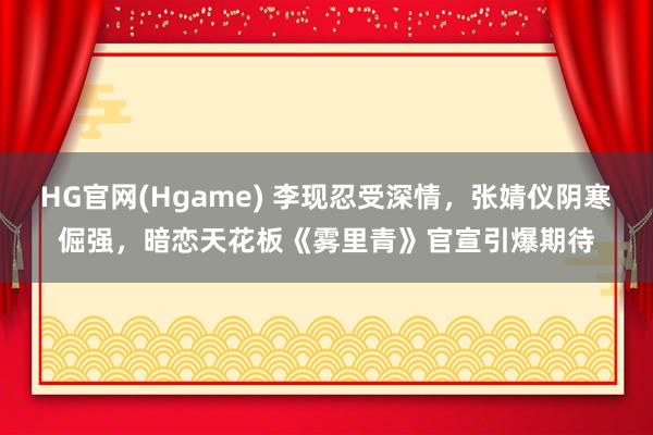 HG官网(Hgame) 李现忍受深情，张婧仪阴寒倔强，暗恋天花板《雾里青》官宣引爆期待