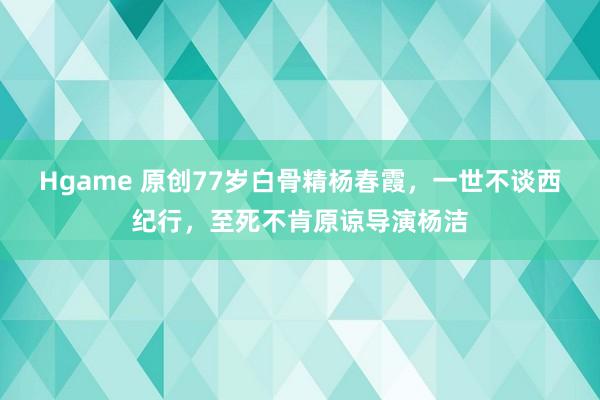 Hgame 原创77岁白骨精杨春霞，一世不谈西纪行，至死不肯原谅导演杨洁