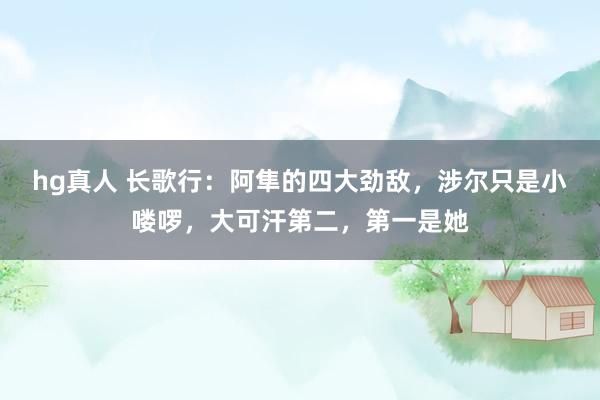 hg真人 长歌行：阿隼的四大劲敌，涉尔只是小喽啰，大可汗第二，第一是她