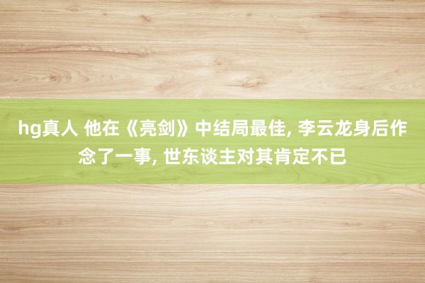 hg真人 他在《亮剑》中结局最佳， 李云龙身后作念了一事， 世东谈主对其肯定不已