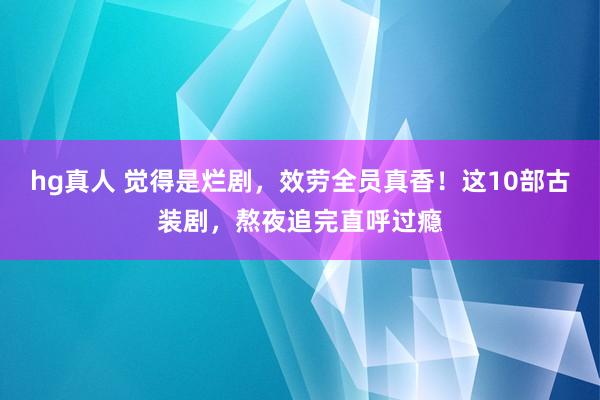 hg真人 觉得是烂剧，效劳全员真香！这10部古装剧，熬夜追完直呼过瘾