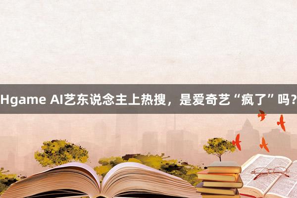 Hgame AI艺东说念主上热搜，是爱奇艺“疯了”吗？