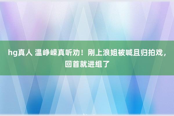 hg真人 温峥嵘真听劝！刚上浪姐被喊且归拍戏，回首就进组了