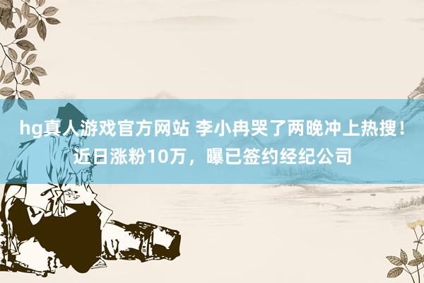 hg真人游戏官方网站 李小冉哭了两晚冲上热搜！近日涨粉10万，曝已签约经纪公司
