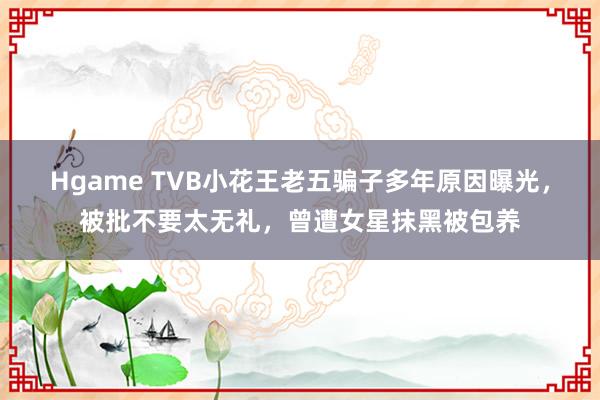 Hgame TVB小花王老五骗子多年原因曝光，被批不要太无礼，曾遭女星抹黑被包养