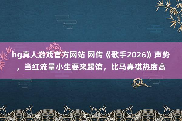 hg真人游戏官方网站 网传《歌手2026》声势，当红流量小生要来踢馆，比马嘉祺热度高