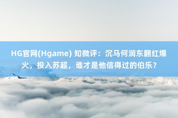 HG官网(Hgame) 知微评：沉马何润东翻红爆火，投入苏超，谁才是他信得过的伯乐？
