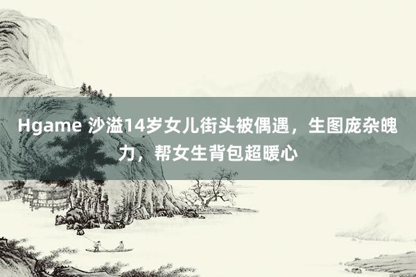 Hgame 沙溢14岁女儿街头被偶遇，生图庞杂魄力，帮女生背包超暖心