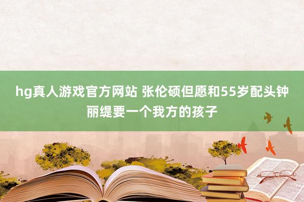hg真人游戏官方网站 张伦硕但愿和55岁配头钟丽缇要一个我方的孩子