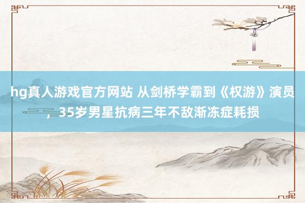 hg真人游戏官方网站 从剑桥学霸到《权游》演员，35岁男星抗病三年不敌渐冻症耗损