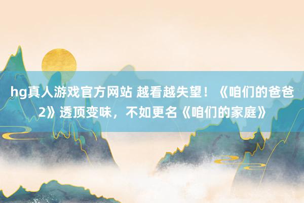 hg真人游戏官方网站 越看越失望！《咱们的爸爸2》透顶变味，不如更名《咱们的家庭》