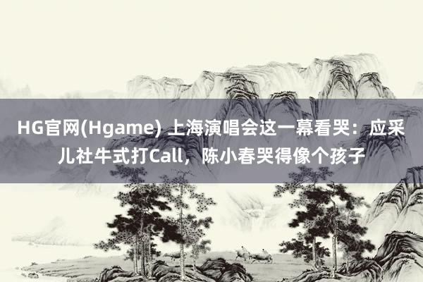 HG官网(Hgame) 上海演唱会这一幕看哭：应采儿社牛式打Call，陈小春哭得像个孩子