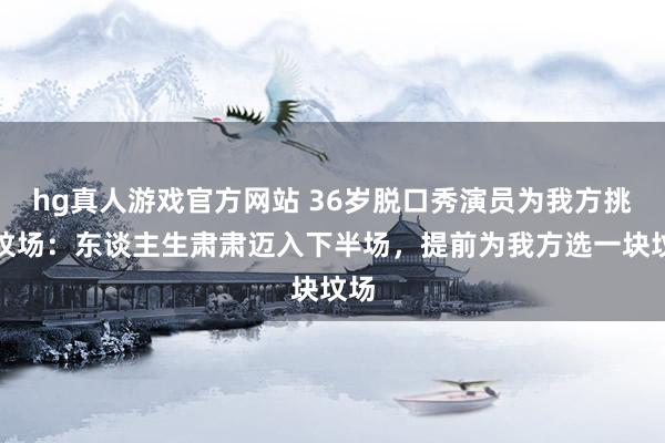 hg真人游戏官方网站 36岁脱口秀演员为我方挑选坟场：东谈主生肃肃迈入下半场，提前为我方选一块坟场