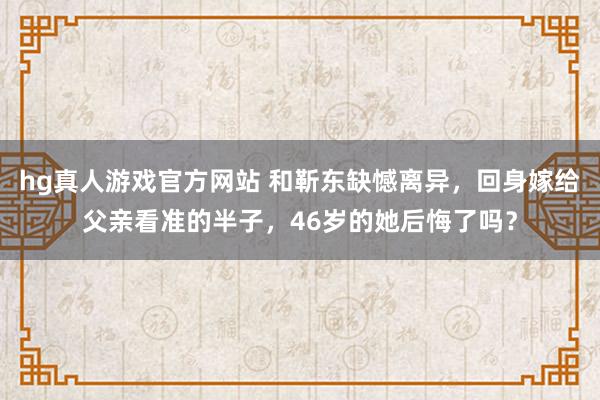 hg真人游戏官方网站 和靳东缺憾离异，回身嫁给父亲看准的半子，46岁的她后悔了吗？