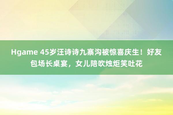 Hgame 45岁汪诗诗九寨沟被惊喜庆生！好友包场长桌宴，女儿陪吹烛炬笑吐花